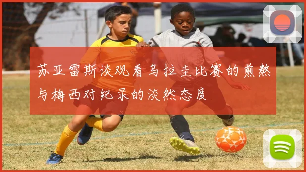 苏亚雷斯谈观看乌拉圭比赛的煎熬与梅西对纪录的淡然态度
