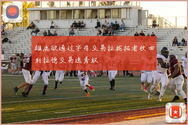 雄鹿欲通过字母交易拉拢拓者收回利拉德交易选秀权