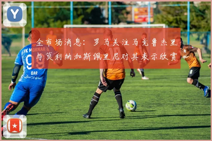 全市场消息：罗马关注马竞鲁杰里与莫利纳加斯佩里尼对其表示欣赏