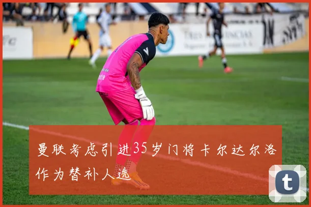 曼联考虑引进35岁门将卡尔达尔洛作为替补人选