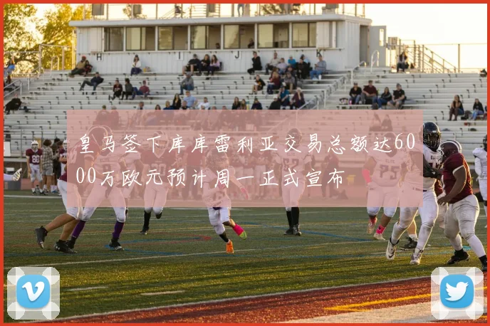 皇马签下库库雷利亚交易总额达6000万欧元预计周一正式宣布