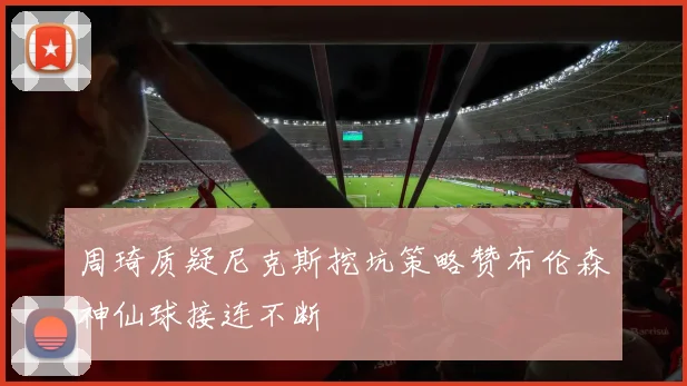 周琦质疑尼克斯挖坑策略赞布伦森神仙球接连不断