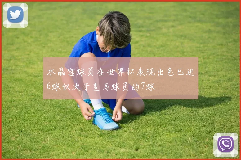 水晶宫球员在世界杯表现出色已进6球仅次于皇马球员的7球