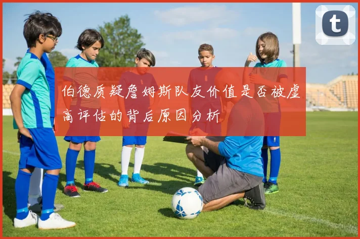 伯德质疑詹姆斯队友价值是否被虚高评估的背后原因分析