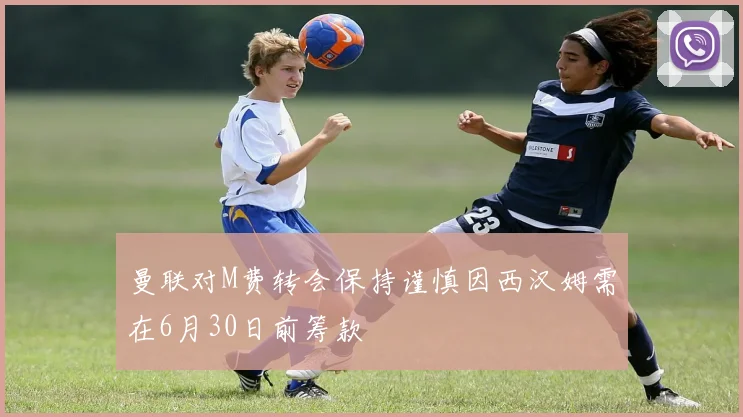 曼联对M费转会保持谨慎因西汉姆需在6月30日前筹款