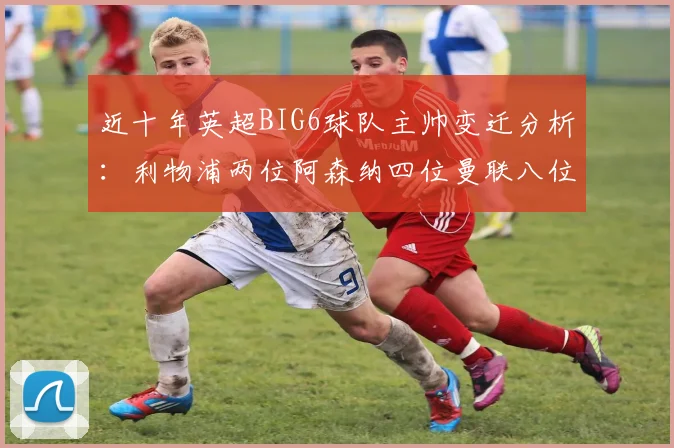 近十年英超BIG6球队主帅变迁分析：利物浦两位阿森纳四位曼联八位切尔西热刺十位