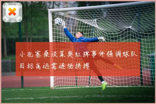 小孔塞桑谈莱奥红牌事件强调球队目标高远需逐场拼搏